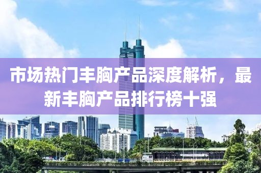 市場熱門豐胸產(chǎn)品深度解析，最新豐胸產(chǎn)品排行榜十強(qiáng)