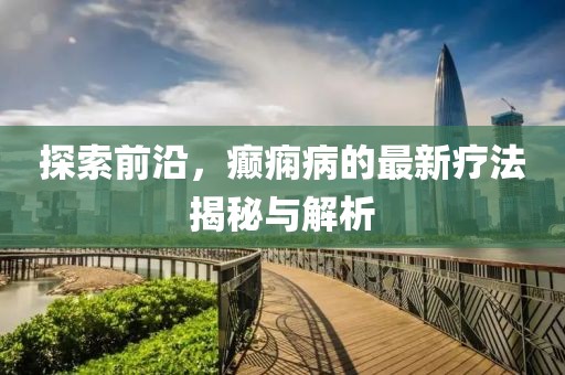 探索前沿，癲癇病的最新療法揭秘與解析