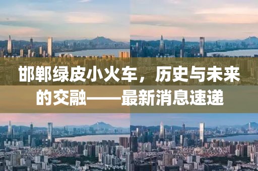 邯鄲綠皮小火車，歷史與未來的交融——最新消息速遞