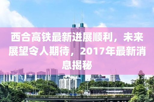 西合高鐵最新進展順利，未來展望令人期待，2017年最新消息揭秘