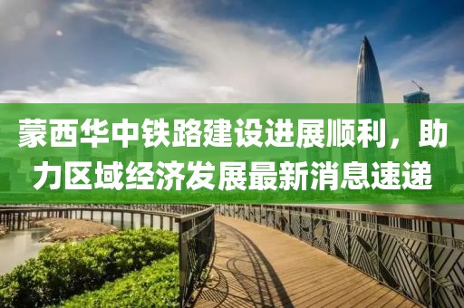 蒙西華中鐵路建設(shè)進(jìn)展順利，助力區(qū)域經(jīng)濟(jì)發(fā)展最新消息速遞