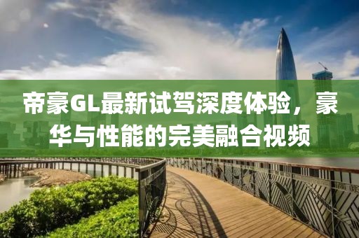 帝豪GL最新試駕深度體驗(yàn)，豪華與性能的完美融合視頻