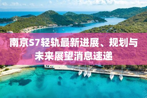 南京S7輕軌最新進(jìn)展、規(guī)劃與未來展望消息速遞