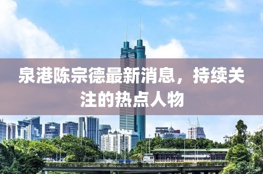 泉港陳宗德最新消息，持續(xù)關(guān)注的熱點(diǎn)人物