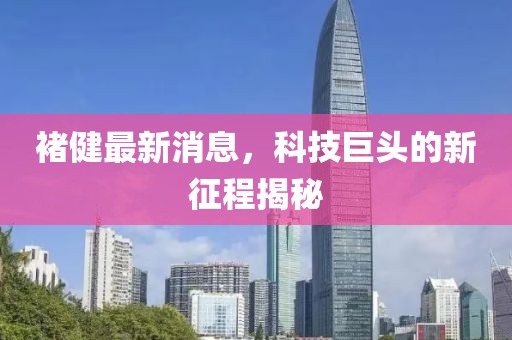 褚健最新消息，科技巨頭的新征程揭秘