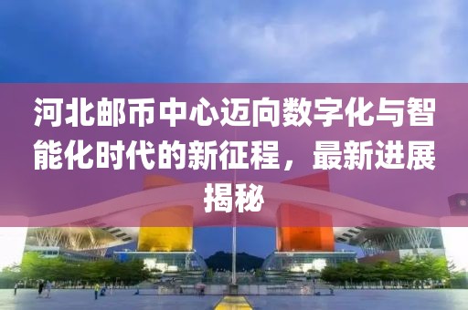 河北郵幣中心邁向數(shù)字化與智能化時代的新征程，最新進展揭秘