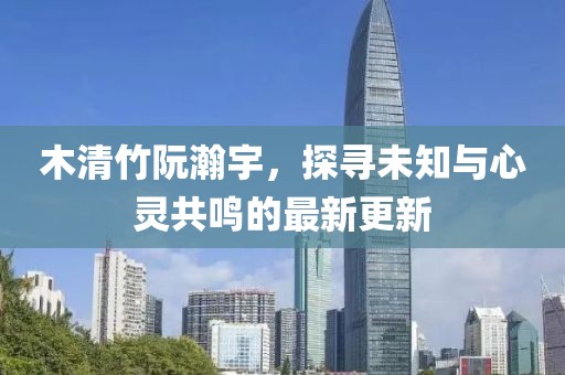 木清竹阮瀚宇，探尋未知與心靈共鳴的最新更新