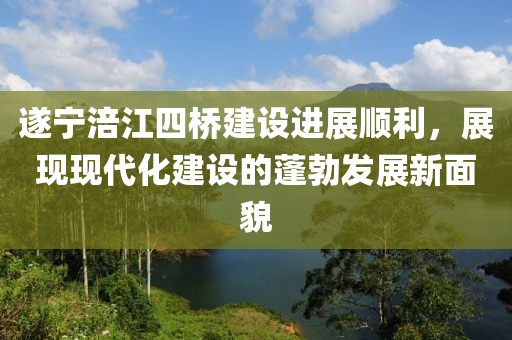 遂寧涪江四橋建設(shè)進(jìn)展順利，展現(xiàn)現(xiàn)代化建設(shè)的蓬勃發(fā)展新面貌
