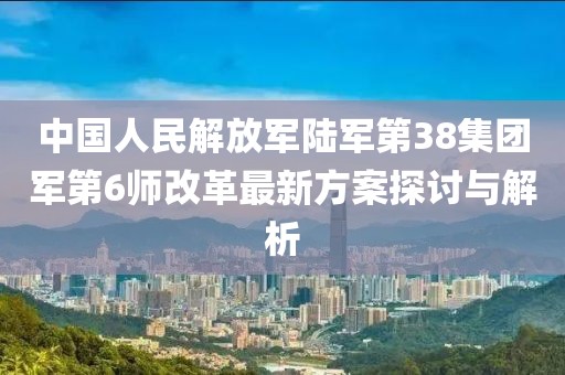 中國(guó)人民解放軍陸軍第38集團(tuán)軍第6師改革最新方案探討與解析