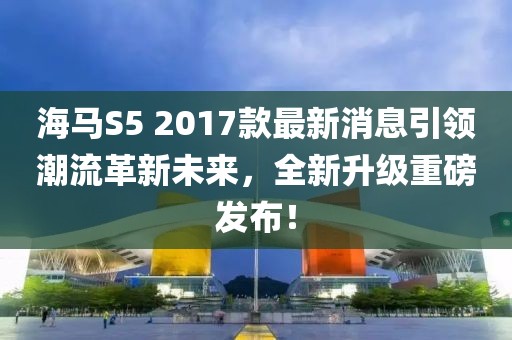 海馬S5 2017款最新消息引領(lǐng)潮流革新未來，全新升級重磅發(fā)布！