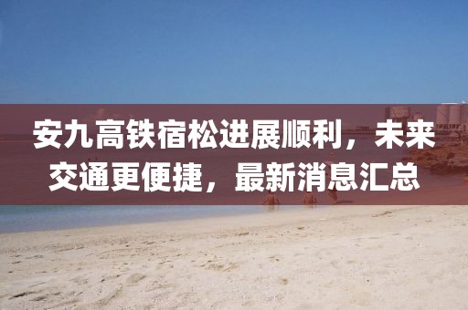 安九高鐵宿松進(jìn)展順利，未來交通更便捷，最新消息匯總