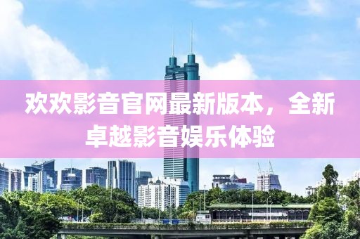 歡歡影音官網(wǎng)最新版本，全新卓越影音娛樂體驗