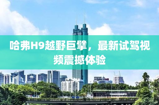 哈弗H9越野巨擘，最新試駕視頻震撼體驗(yàn)
