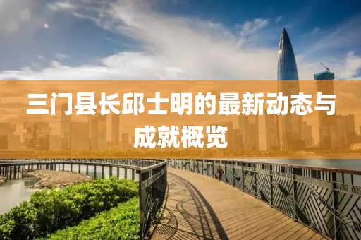 三門(mén)縣長(zhǎng)邱士明的最新動(dòng)態(tài)與成就概覽