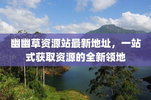 幽幽草資源站最新地址，一站式獲取資源的全新領(lǐng)地