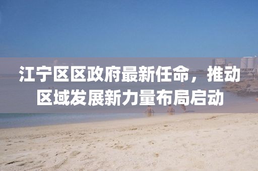 江寧區(qū)區(qū)政府最新任命，推動區(qū)域發(fā)展新力量布局啟動