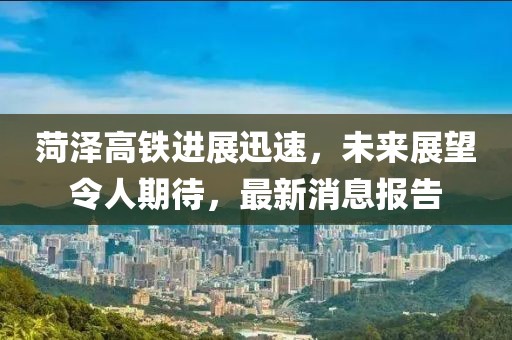 菏澤高鐵進(jìn)展迅速，未來展望令人期待，最新消息報(bào)告