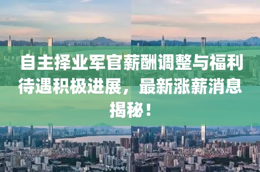 自主擇業(yè)軍官薪酬調(diào)整與福利待遇積極進(jìn)展，最新漲薪消息揭秘！