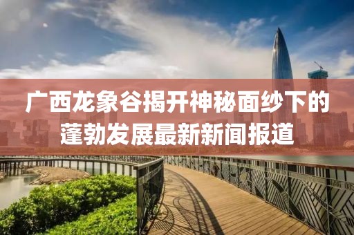 廣西龍象谷揭開(kāi)神秘面紗下的蓬勃發(fā)展最新新聞報(bào)道