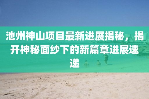 池州神山項目最新進展揭秘，揭開神秘面紗下的新篇章進展速遞