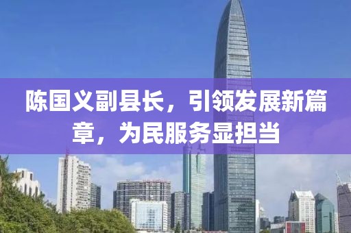 陳國義副縣長，引領(lǐng)發(fā)展新篇章，為民服務(wù)顯擔當