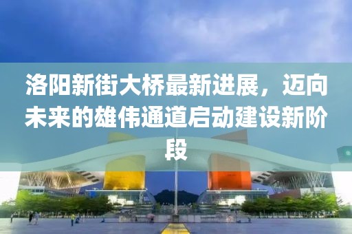 洛陽新街大橋最新進(jìn)展，邁向未來的雄偉通道啟動(dòng)建設(shè)新階段