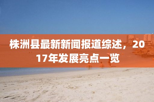 株洲縣最新新聞報道綜述，2017年發(fā)展亮點一覽