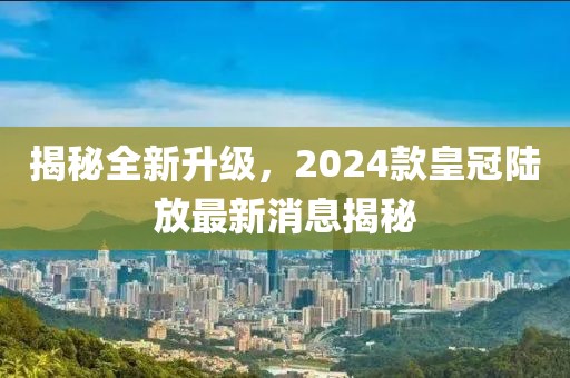 揭秘全新升級(jí)，2024款皇冠陸放最新消息揭秘