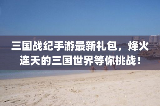 三國戰(zhàn)紀(jì)手游最新禮包，烽火連天的三國世界等你挑戰(zhàn)！