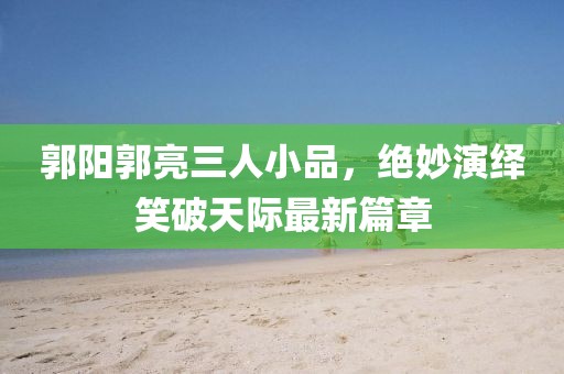 郭陽郭亮三人小品，絕妙演繹笑破天際最新篇章