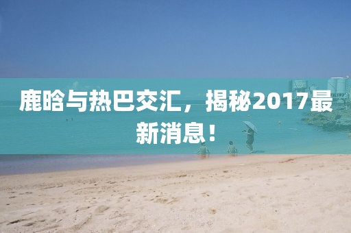 鹿晗與熱巴交匯，揭秘2017最新消息！