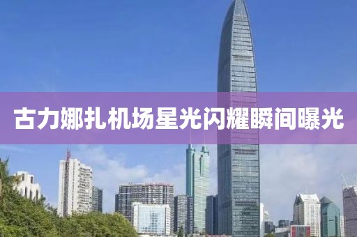 古力娜扎機(jī)場(chǎng)星光閃耀瞬間曝光
