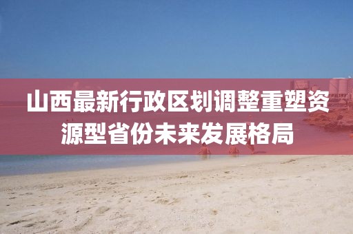 山西最新行政區(qū)劃調(diào)整重塑資源型省份未來發(fā)展格局