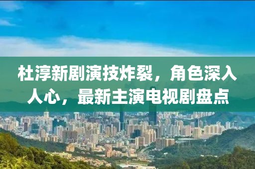 杜淳新劇演技炸裂，角色深入人心，最新主演電視劇盤點(diǎn)