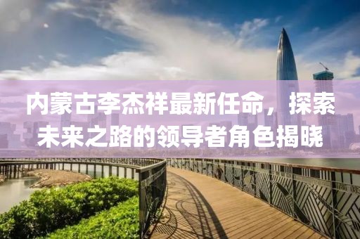 內(nèi)蒙古李杰祥最新任命，探索未來(lái)之路的領(lǐng)導(dǎo)者角色揭曉