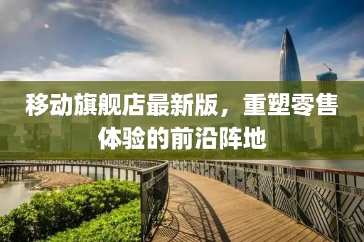 移動(dòng)旗艦店最新版，重塑零售體驗(yàn)的前沿陣地