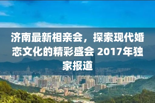 濟(jì)南最新相親會(huì)，探索現(xiàn)代婚戀文化的精彩盛會(huì) 2017年獨(dú)家報(bào)道