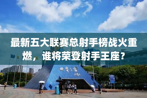 最新五大聯(lián)賽總射手榜戰(zhàn)火重燃，誰將榮登射手王座？