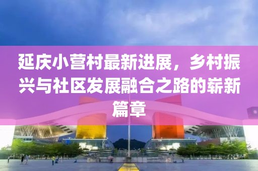 延慶小營村最新進展，鄉(xiāng)村振興與社區(qū)發(fā)展融合之路的嶄新篇章
