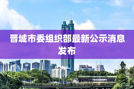 晉城市委組織部最新公示消息發(fā)布