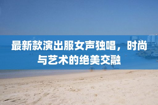 最新款演出服女聲獨唱，時尚與藝術(shù)的絕美交融