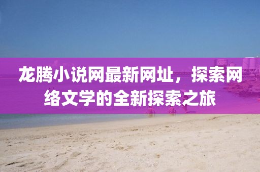龍騰小說網(wǎng)最新網(wǎng)址，探索網(wǎng)絡(luò)文學(xué)的全新探索之旅