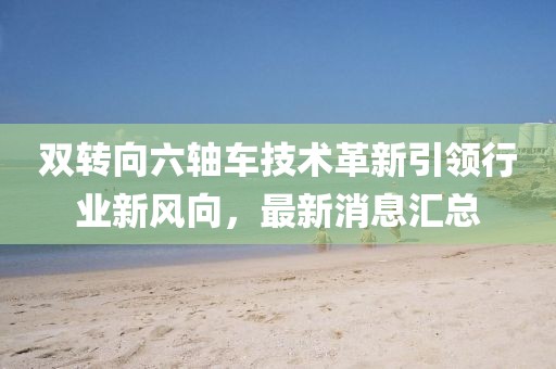 雙轉(zhuǎn)向六軸車技術(shù)革新引領(lǐng)行業(yè)新風(fēng)向，最新消息匯總