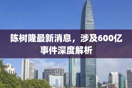 陳樹隆最新消息，涉及600億事件深度解析