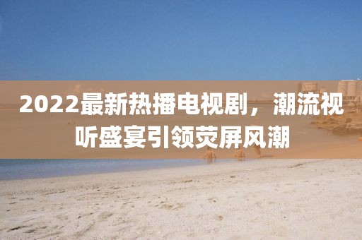2022最新熱播電視劇，潮流視聽(tīng)盛宴引領(lǐng)熒屏風(fēng)潮
