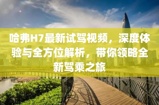 哈弗H7最新試駕視頻，深度體驗與全方位解析，帶你領(lǐng)略全新駕乘之旅