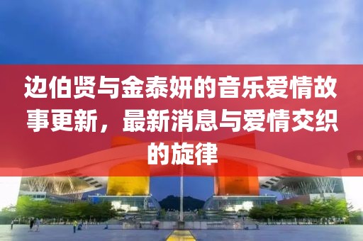邊伯賢與金泰妍的音樂愛情故事更新，最新消息與愛情交織的旋律