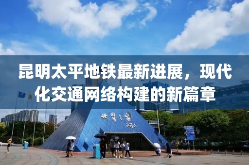 昆明太平地鐵最新進展，現(xiàn)代化交通網(wǎng)絡(luò)構(gòu)建的新篇章