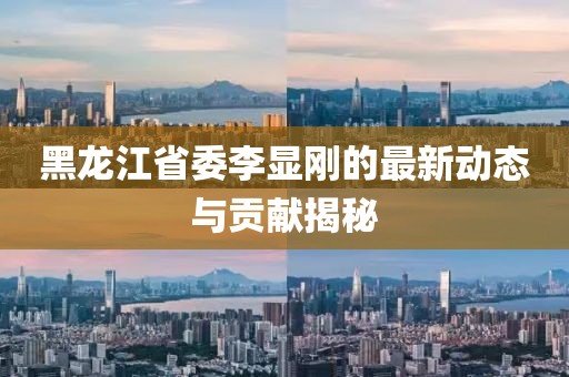 黑龍江省委李顯剛的最新動態(tài)與貢獻(xiàn)揭秘