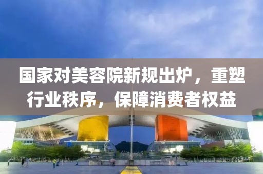 國家對美容院新規(guī)出爐，重塑行業(yè)秩序，保障消費者權(quán)益